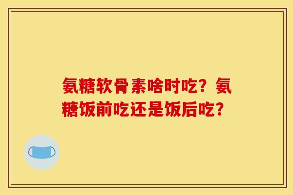 氨糖软骨素啥时吃？氨糖饭前吃还是饭后吃？