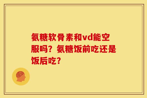 氨糖软骨素和vd能空服吗？氨糖饭前吃还是饭后吃？