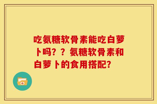 吃氨糖软骨素能吃白萝卜吗？？氨糖软骨素和白萝卜的食用搭配？
