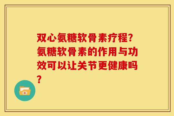 双心氨糖软骨素疗程？氨糖软骨素的作用与功效可以让关节更健康吗？