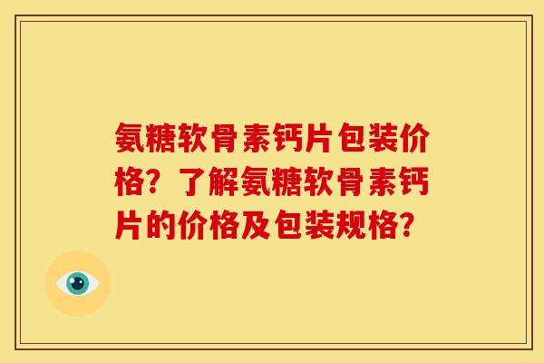 氨糖软骨素钙片包装价格？了解氨糖软骨素钙片的价格及包装规格？