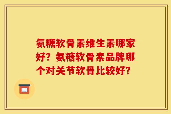 氨糖软骨素维生素哪家好？氨糖软骨素品牌哪个对关节软骨比较好？