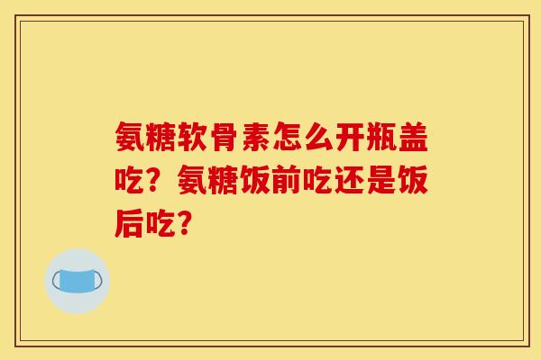 氨糖软骨素怎么开瓶盖吃？氨糖饭前吃还是饭后吃？