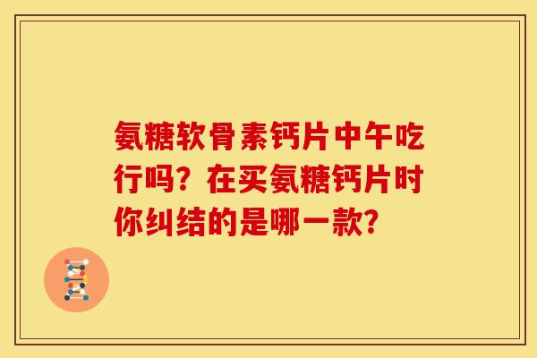 氨糖软骨素钙片中午吃行吗？在买氨糖钙片时你纠结的是哪一款？
