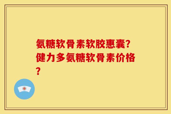 氨糖软骨素软胶惠囊？健力多氨糖软骨素价格？