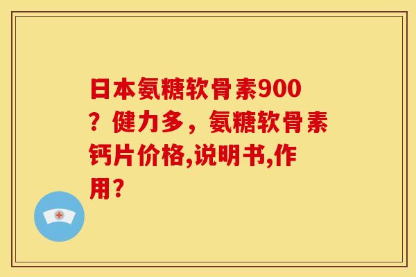 日本氨糖软骨素900？健力多，氨糖软骨素钙片价格,说明书,作用？