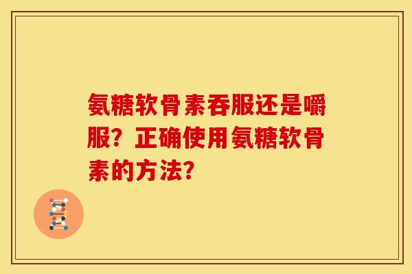 氨糖软骨素吞服还是嚼服？正确使用氨糖软骨素的方法？