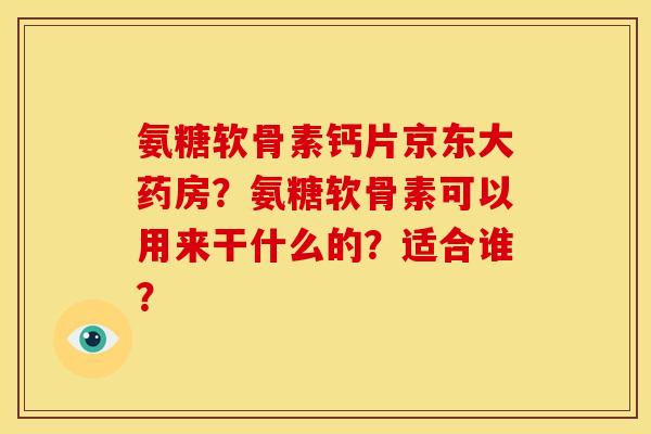 氨糖软骨素钙片京东大药房？氨糖软骨素可以用来干什么的？适合谁？