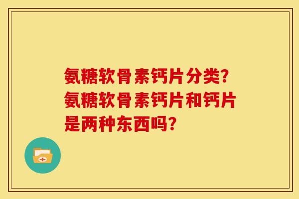 氨糖软骨素钙片分类？氨糖软骨素钙片和钙片是两种东西吗？