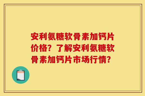 安利氨糖软骨素加钙片价格？了解安利氨糖软骨素加钙片市场行情？