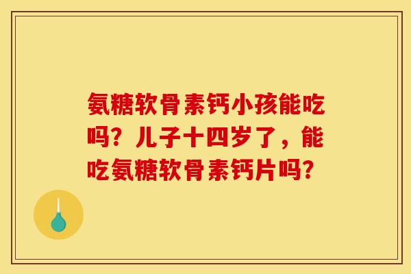 氨糖软骨素钙小孩能吃吗？儿子十四岁了，能吃氨糖软骨素钙片吗？