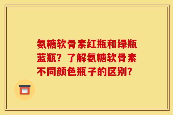 氨糖软骨素红瓶和绿瓶蓝瓶？了解氨糖软骨素不同颜色瓶子的区别？