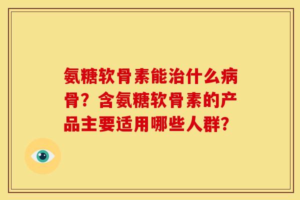 氨糖软骨素能治什么病骨？含氨糖软骨素的产品主要适用哪些人群？