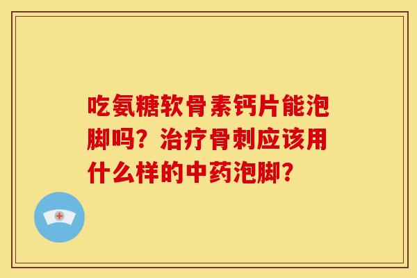 吃氨糖软骨素钙片能泡脚吗？治疗骨刺应该用什么样的中药泡脚？