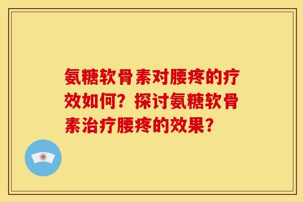 氨糖软骨素对腰疼的疗效如何？探讨氨糖软骨素治疗腰疼的效果？