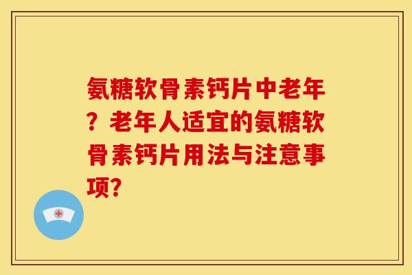 氨糖软骨素钙片中老年？老年人适宜的氨糖软骨素钙片用法与注意事项？