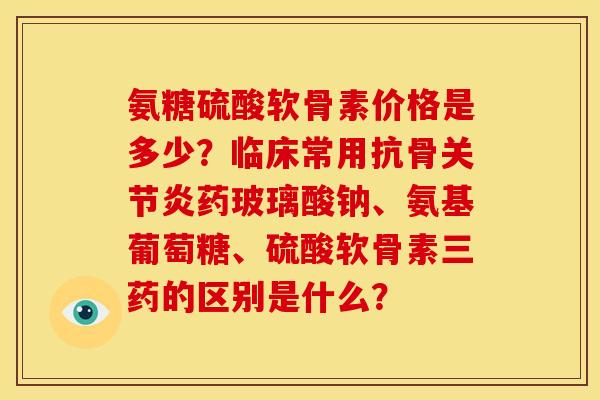 氨糖硫酸软骨素价格是多少？临床常用抗骨关节炎药玻璃酸钠、氨基葡萄糖、硫酸软骨素三药的区别是什么？