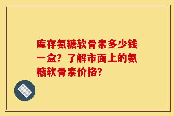库存氨糖软骨素多少钱一盒？了解市面上的氨糖软骨素价格？