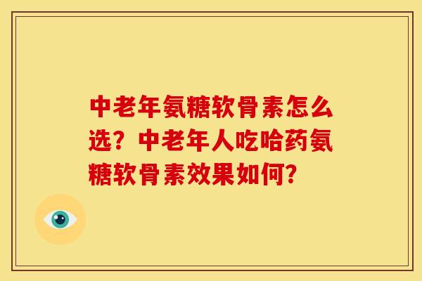 中老年氨糖软骨素怎么选？中老年人吃哈药氨糖软骨素效果如何？