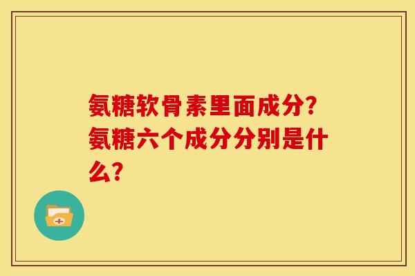 氨糖软骨素里面成分？氨糖六个成分分别是什么？