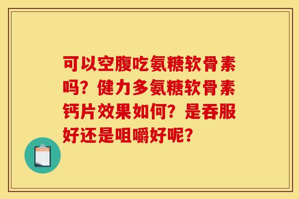 可以空腹吃氨糖软骨素吗？健力多氨糖软骨素钙片效果如何？是吞服好还是咀嚼好呢？