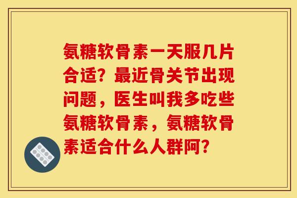 氨糖软骨素一天服几片合适？最近骨关节出现问题，医生叫我多吃些氨糖软骨素，氨糖软骨素适合什么人群阿？