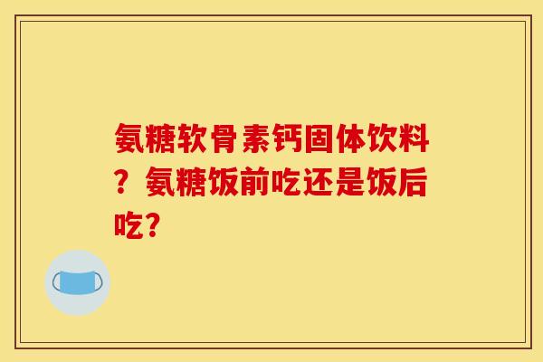 氨糖软骨素钙固体饮料？氨糖饭前吃还是饭后吃？