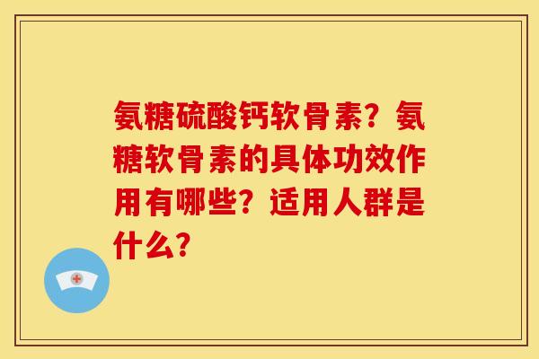 氨糖硫酸钙软骨素？氨糖软骨素的具体功效作用有哪些？适用人群是什么？