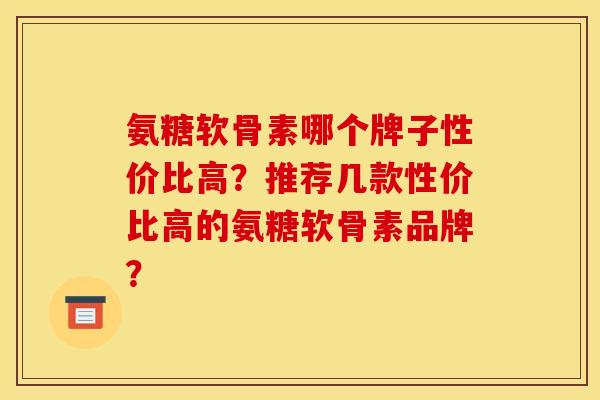 氨糖软骨素哪个牌子性价比高？推荐几款性价比高的氨糖软骨素品牌？