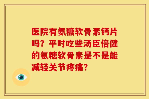 医院有氨糖软骨素钙片吗？平时吃些汤臣倍健的氨糖软骨素是不是能减轻关节疼痛？