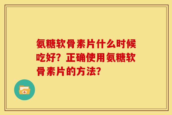 氨糖软骨素片什么时候吃好？正确使用氨糖软骨素片的方法？