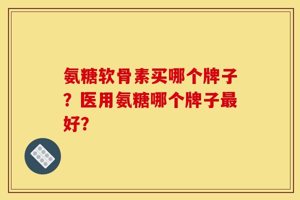 氨糖软骨素买哪个牌子？医用氨糖哪个牌子最好？