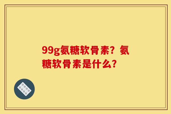 99g氨糖软骨素？氨糖软骨素是什么？