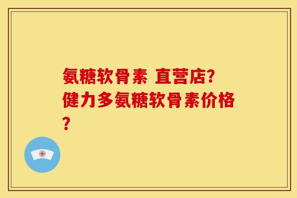 氨糖软骨素 直营店？健力多氨糖软骨素价格？