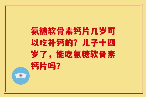 氨糖软骨素钙片几岁可以吃补钙的？儿子十四岁了，能吃氨糖软骨素钙片吗？