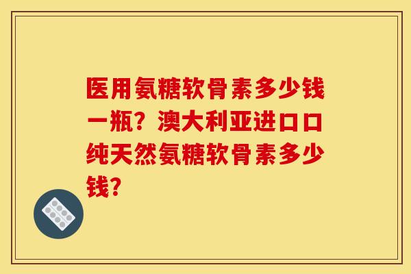 医用氨糖软骨素多少钱一瓶？澳大利亚进口口纯天然氨糖软骨素多少钱？