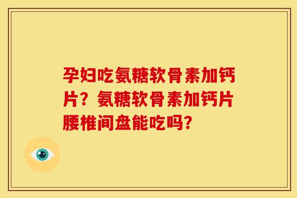 孕妇吃氨糖软骨素加钙片？氨糖软骨素加钙片腰椎间盘能吃吗？