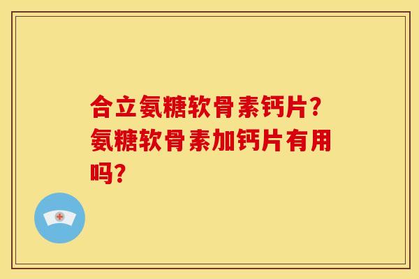 合立氨糖软骨素钙片？氨糖软骨素加钙片有用吗？