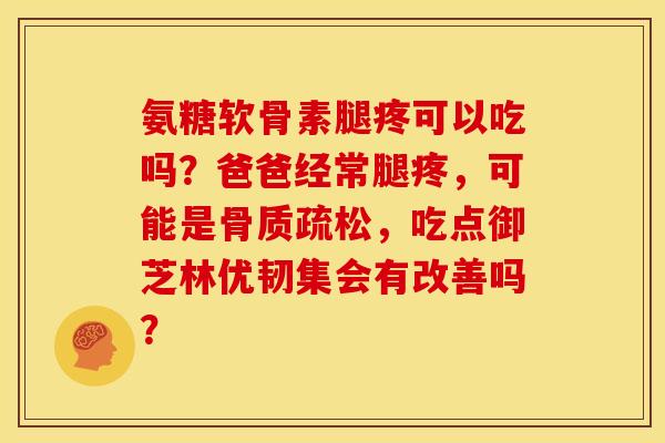 氨糖软骨素腿疼可以吃吗？爸爸经常腿疼，可能是骨质疏松，吃点御芝林优韧集会有改善吗？