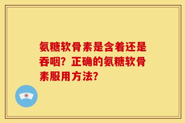 氨糖软骨素是含着还是吞咽？正确的氨糖软骨素服用方法？