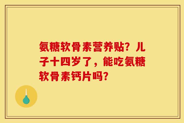 氨糖软骨素营养贴？儿子十四岁了，能吃氨糖软骨素钙片吗？