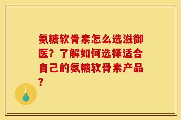 氨糖软骨素怎么选滋御医？了解如何选择适合自己的氨糖软骨素产品？