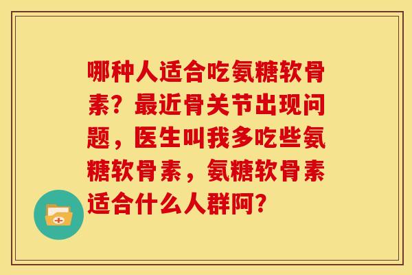 哪种人适合吃氨糖软骨素？最近骨关节出现问题，医生叫我多吃些氨糖软骨素，氨糖软骨素适合什么人群阿？