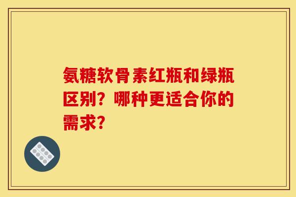 氨糖软骨素红瓶和绿瓶区别？哪种更适合你的需求？