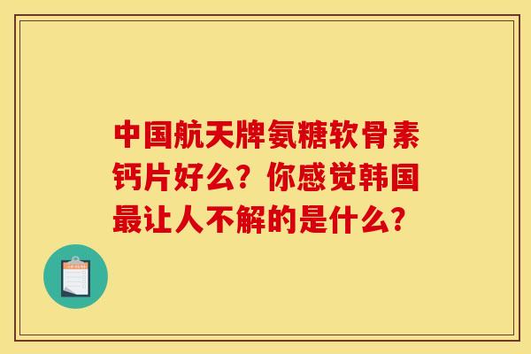 中国航天牌氨糖软骨素钙片好么？你感觉韩国最让人不解的是什么？