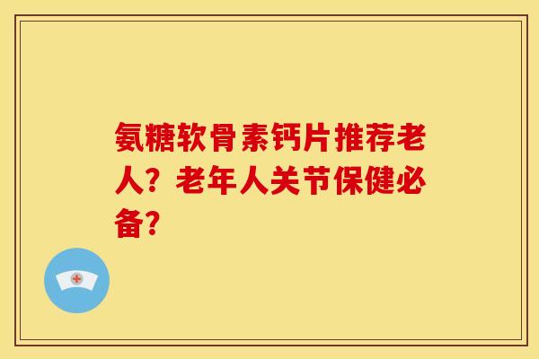 氨糖软骨素钙片推荐老人？老年人关节保健必备？