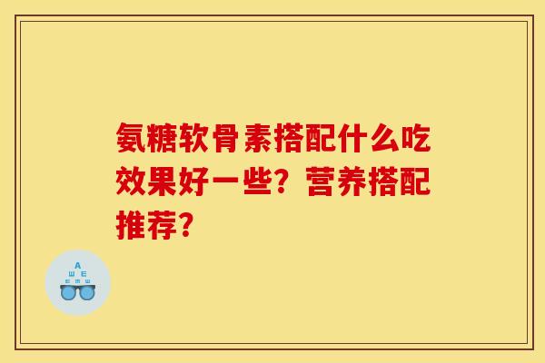 氨糖软骨素搭配什么吃效果好一些？营养搭配推荐？