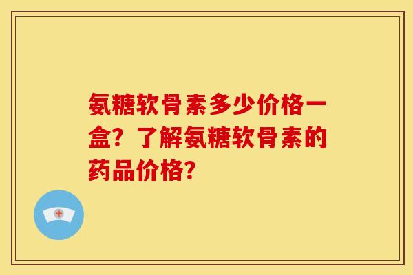 氨糖软骨素多少价格一盒？了解氨糖软骨素的药品价格？