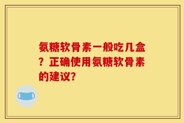 氨糖软骨素一般吃几盒？正确使用氨糖软骨素的建议？