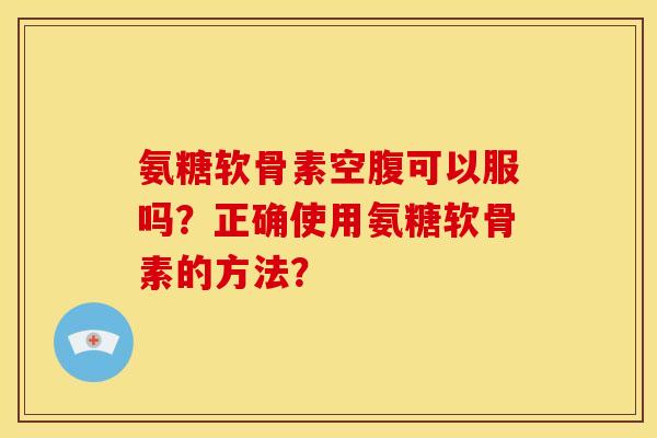 氨糖软骨素空腹可以服吗？正确使用氨糖软骨素的方法？